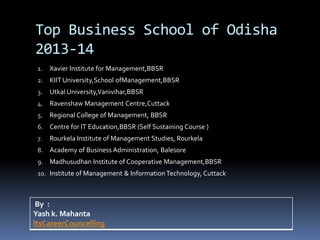 Top Business School of Odisha
2013-14
1. Xavier Institute for Management,BBSR
2. KIIT University,School ofManagement,BBSR
3. Utkal University,Vanivihar,BBSR
4. Ravenshaw Management Centre,Cuttack
5. Regional College of Management, BBSR
6. Centre for IT Education,BBSR (Self Sustaining Course )
7. Rourkela Institute of Management Studies, Rourkela
8. Academy of Business Administration, Balesore
9. Madhusudhan Institute of Cooperative Management,BBSR
10. Institute of Management & InformationTechnology, Cuttack
By :
Yash k. Mahanta
ItsCareerCouncelling
 
