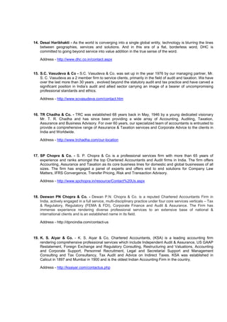 14. Desai Haribhakti - As the world is converging into a single global entity, technology is blurring the lines
between geographies, services and solutions. And in this era of a flat, borderless word, DHC is
committed to going beyond service into value addition in the true sense of the word.
Address - http://www.dhc.co.in/contact.aspx
15. S.C. Vasudeva & Co - S.C. Vasudeva & Co. was set up in the year 1976 by our managing partner, Mr.
S. C. Vasudeva as a 2 member firm to service clients, primarily in the field of audit and taxation. We have
over the last more than 30 years , evolved beyond the statutory audit and tax practice and have carved a
significant position in India’s audit and allied sector carrying an image of a bearer of uncompromising
professional standards and ethics.
Address - http://www.scvasudeva.com/contact.htm
16. TR Chadha & Co. - TRC was established 68 years back in May, 1946 by a young dedicated visionary
Mr. T. R. Chadha and has since been providing a wide array of Accounting, Auditing, Taxation,
Assurance and Business Advisory. For over 60 years, our specialized team of accountants is entrusted to
provide a comprehensive range of Assurance & Taxation services and Corporate Advice to the clients in
India and Worldwide.
Address - http://www.trchadha.com/our-location
17. SP Chopra & Co. - S. P. Chopra & Co. is a professional services firm with more than 65 years of
experience and ranks amongst the top Chartered Accountants and Audit firms in India. The firm offers
Accounting, Assurance and Taxation as its core business lines for domestic and global businesses of all
sizes. The firm has engaged a panel of experts and offers end to end solutions for Company Law
Matters, IFRS Convergence, Transfer Pricing, Risk and Transaction Advisory.
Address - http://www.spchopra.in/resource/Contact%20Us.aspx
18. Deewan PN Chopra & Co. - Dewan P.N. Chopra & Co. is a reputed Chartered Accountants Firm in
India, actively engaged in a full service, multi-disciplinary practice under four core services verticals – Tax
& Regulatory, Regulatory (FEMA & FDI), Corporate Finance and Audit & Assurance. The Firm has
immense experience rendering diverse professional services to an extensive base of national &
international clients and is an established name in its field.
Address - http://dpncindia.com/contact-us
19. K. S. Aiyar & Co. - K. S. Aiyar & Co, Chartered Accountants, (KSA) is a leading accounting firm
rendering comprehensive professional services which include Independent Audit & Assurance, US GAAP
Restatement, Foreign Exchange and Regulatory Consulting, Restructuring and Valuations, Accounting
and Corporate Support, Personnel Recruitment, Legal and Secretarial Support and Management
Consulting and Tax Consultancy, Tax Audit and Advice on Indirect Taxes. KSA was established in
Calicut in 1897 and Mumbai in 1900 and is the oldest Indian Accounting Firm in the country.
Address - http://ksaiyar.com/contactus.php
 