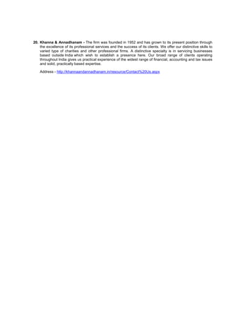 20. Khanna & Annadhanam - The firm was founded in 1952 and has grown to its present position through
the excellence of its professional services and the success of its clients. We offer our distinctive skills to
varied type of charities and other professional firms. A distinctive specialty is in servicing businesses
based outside India which wish to establish a presence here. Our broad range of clients operating
throughout India gives us practical experience of the widest range of financial, accounting and tax issues
and solid, practically based expertise.
Address - http://khannaandannadhanam.in/resource/Contact%20Us.aspx
 