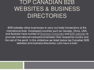 TOP CANADIAN B2B
WEBSITES & BUSINESS
DIRECTORIES
B2B websites allow businesses to carry out trade transections at the
international level. Developed countries such as Canada, China, USA,
and Australia have number of Business Directories and B2B websites to
promote international transactions between their respective country and
the rest of the world. In this slideshow we listed below top Canadian B2B
websites and business directories. Let’s have a look!
 