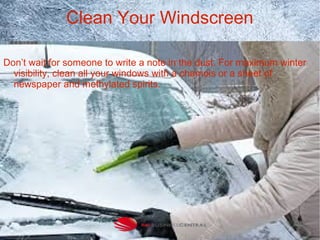 Clean Your Windscreen
Don’t wait for someone to write a note in the dust. For maximum winter
visibility, clean all your windows with a chamois or a sheet of
newspaper and methylated spirits.
 