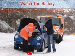Watch The Battery
Cold weather can take its toll on car batteries, make sure battery
terminals are clean. And remember – turn off the lights when you turn
off the car.
 