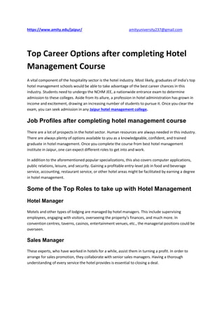 https://www.amity.edu/jaipur/ amityuniversity237@gmail.com
Top Career Options after completing Hotel
Management Course
A vital component of the hospitality sector is the hotel industry. Most likely, graduates of India's top
hotel management schools would be able to take advantage of the best career chances in this
industry. Students need to undergo the NCHM JEE, a nationwide entrance exam to determine
admission to these colleges. Aside from its allure, a profession in hotel administration has grown in
income and excitement, drawing an increasing number of students to pursue it. Once you clear the
exam, you can seek admission in any Jaipur hotel management college.
Job Profiles after completing hotel management course
There are a lot of prospects in the hotel sector. Human resources are always needed in this industry.
There are always plenty of options available to you as a knowledgeable, confident, and trained
graduate in hotel management. Once you complete the course from best hotel management
institute in Jaipur, one can expect different roles to get into and work.
In addition to the aforementioned popular specializations, this also covers computer applications,
public relations, leisure, and security. Gaining a profitable entry-level job in food and beverage
service, accounting, restaurant service, or other hotel areas might be facilitated by earning a degree
in hotel management.
Some of the Top Roles to take up with Hotel Management
Hotel Manager
Motels and other types of lodging are managed by hotel managers. This include supervising
employees, engaging with visitors, overseeing the property's finances, and much more. In
convention centres, taverns, casinos, entertainment venues, etc., the managerial positions could be
overseen.
Sales Manager
These experts, who have worked in hotels for a while, assist them in turning a profit. In order to
arrange for sales promotion, they collaborate with senior sales managers. Having a thorough
understanding of every service the hotel provides is essential to closing a deal.
 