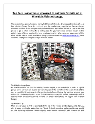 Top Care tips for those who need to put their Favorite set of
                   Wheels in Vehicle Storage.

The days are long gone where one merely left their vehicle in the driveway as they took off on a
long trip out of town. These days, not only have the cars become expensive but there are better
solutions available that’ll help preserve your vehicle as it were when you left it. One of the best
places to go to when looking for a parking spot for your car would be local movers in the
vicinity. Most of them also tend to have empty parking lots where you can leave your vehicle
while you vacation in peace. But before you go park at the nearest vehicle storage facility, here
are some care tips to help preserve your wheels better.




Tip #1 Going Under Cover:
No matter how spic and span the parking facilities may be, it is a wise choice to invest in a good
garage cover for your car. Quality covers help protect the paint from the harsh effects of the
sun, prevent bird-droppings and other contaminants from affecting the paint surface and also
reduce the chances of micro-scratches from appearing on the paint surface. These days, vehicle
specific covers are easily available and one can choose the softest, yet rugged ones in their
budget.

Tip #2 Wash Up:
Most people would at first be stumped at this tip. If the vehicle is indeed going into storage,
why it would need to be washed up, they’d ask. A simple peek into and around the car would
do such doubting Thomases a world of good. Every vehicle collects its own share of dirt and
 