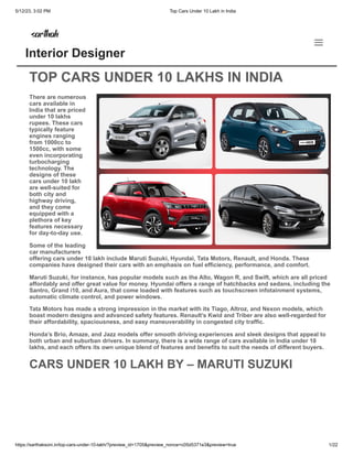 5/12/23, 3:02 PM Top Cars Under 10 Lakh in India
https://sarthaksoni.in/top-cars-under-10-lakh/?preview_id=1705&preview_nonce=c05d5371e3&preview=true 1/22
CARS UNDER 10 LAKH
/ Automobiles / By sarthaksoni
TOP CARS UNDER 10 LAKHS IN INDIA
There are numerous
cars available in
India that are priced
under 10 lakhs
rupees. These cars
typically feature
engines ranging
from 1000cc to
1500cc, with some
even incorporating
turbocharging
technology. The
designs of these
cars under 10 lakh
are well-suited for
both city and
highway driving,
and they come
equipped with a
plethora of key
features necessary
for day-to-day use.
Some of the leading
car manufacturers
offering cars under 10 lakh include Maruti Suzuki, Hyundai, Tata Motors, Renault, and Honda. These
companies have designed their cars with an emphasis on fuel efficiency, performance, and comfort.
Maruti Suzuki, for instance, has popular models such as the Alto, Wagon R, and Swift, which are all priced
affordably and offer great value for money. Hyundai offers a range of hatchbacks and sedans, including the
Santro, Grand i10, and Aura, that come loaded with features such as touchscreen infotainment systems,
automatic climate control, and power windows.
Tata Motors has made a strong impression in the market with its Tiago, Altroz, and Nexon models, which
boast modern designs and advanced safety features. Renault’s Kwid and Triber are also well-regarded for
their affordability, spaciousness, and easy maneuverability in congested city traffic.
Honda’s Brio, Amaze, and Jazz models offer smooth driving experiences and sleek designs that appeal to
both urban and suburban drivers. In summary, there is a wide range of cars available in India under 10
lakhs, and each offers its own unique blend of features and benefits to suit the needs of different buyers.
CARS UNDER 10 LAKH BY – MARUTI SUZUKI
Interior Designer
 