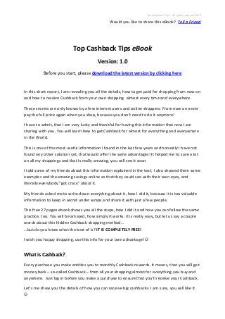 Top Cashback Tips – All rights reserved 2013
Would you like to share this eBook? Tell a Friend
Top Cashback Tips eBook
Version: 1.0
Before you start, please download the latest version by clicking here
In this short report, I am revealing you all the details, how to get paid for shopping from now on
and how to receive Cashback from your own shopping almost every time and everywhere.
These secrets are only known by a few internet users and online shoppers. From now on never
pay the full price again when you shop, because you don’t need to do it anymore!
I have to admit, that I am very lucky and thankful for having this information that now I am
sharing with you. You will learn how to get Cashback for almost for everything and everywhere
in the World.
This is one of the most useful information I found in the last few years and honestly I have not
found any other solution yet, that would offer the same advantages! It helped me to save a lot
on all my shoppings and that is really amazing, you will see it soon.
I told some of my friends about this information explained in the text; I also showed them some
examples and the amazing savings online so that they could see with their own eyes, and
literally everybody "got crazy" about it.
My friends asked me to write down everything about it, how I did it, because it is too valuable
information to keep in secret under wraps and share it with just a few people.
This free 27 pages ebook shows you all the steps, how I did it and how you can follow the same
practice, too. You will be amazed, how simply it works. It is really easy, but let us say a couple
words about this hidden Cashback shopping method…
…but do you know what the best of is? IT IS COMPLETELY FREE!
I wish you happy shopping, use this info for your own advantage! 
What is Cashback?
Every purchase you make entitles you to monthly Cashback rewards. It means, that you will get
money back – so-called Cashback – from all your shopping almost for everything you buy and
anywhere. Just log in before you make a purchase to ensure that you’ll receive your Cashback.
Let’s me show you the details of how you can receive big cashbacks. I am sure, you will like it.

 