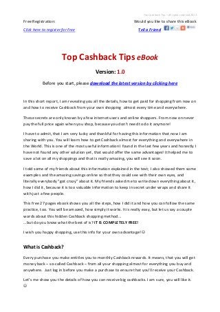 Top Cashback Tips – All rights reserved 2013
Free Registration: Would you like to share this eBook
Click here to register for Free Tell a Friend
Top Cashback Tips eBook
Version: 1.0
Before you start, please download the latest version by clicking here
In this short report, I am revealing you all the details, how to get paid for shopping from now on
and how to receive Cashback from your own shopping almost every time and everywhere.
These secrets are only known by a few internet users and online shoppers. From now on never
pay the full price again when you shop, because you don’t need to do it anymore!
I have to admit, that I am very lucky and thankful for having this information that now I am
sharing with you. You will learn how to get Cashback almost for everything and everywhere in
the World. This is one of the most useful information I found in the last few years and honestly I
have not found any other solution yet, that would offer the same advantages! It helped me to
save a lot on all my shoppings and that is really amazing, you will see it soon.
I told some of my friends about this information explained in the text; I also showed them some
examples and the amazing savings online so that they could see with their own eyes, and
literally everybody "got crazy" about it. My friends asked me to write down everything about it,
how I did it, because it is too valuable information to keep in secret under wraps and share it
with just a few people.
This free 27 pages ebook shows you all the steps, how I did it and how you can follow the same
practice, too. You will be amazed, how simply it works. It is really easy, but let us say a couple
words about this hidden Cashback shopping method…
…but do you know what the best of is? IT IS COMPLETELY FREE!
I wish you happy shopping, use this info for your own advantage! 
What is Cashback?
Every purchase you make entitles you to monthly Cashback rewards. It means, that you will get
money back – so-called Cashback – from all your shopping almost for everything you buy and
anywhere. Just log in before you make a purchase to ensure that you’ll receive your Cashback.
Let’s me show you the details of how you can receive big cashbacks. I am sure, you will like it.

 