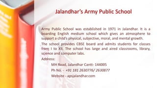 Jalandhar’s Army Public School
Army Public School was established in 1971 in Jalandhar. It is a
boarding English medium school which gives an atmosphere to
support a child’s physical, subjective, moral, and mental growth.
The school provides CBSE board and admits students for classes
from I to XII. The school has large and aired classrooms, library,
science and computer labs.
Address:
MH Road, Jalandhar Cantt- 144005
Ph No. - +91 181 2630776/ 2630877
Website - apsjalandhar.com
 