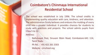 Coimbatore’s Chinmaya International
Residential School
The school was established in July 1996. The school credits in
implementing quality education with care, kindness, and attention.
The administration firmly believes and endures the molding of every
child into a greater individual. It provides chances for students to
study with practices and projects. The school admits pupils from
Class 5 to 12.
Address:
Nallurvayal Post, Siruvani Main Road, Coimbatore-641 114,
Tamil Nadu
Ph No. - +91 422 261 3303
Website - cirschool.org
 