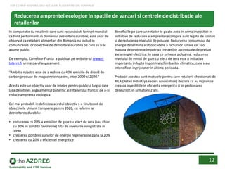In comparatie cu retailerii care sunt recunoscuti la nivel mondial
ca fiind performanti in domeniul dezvoltarii durabile, este usor de
observat ca retailerii alimentari din Romania nu includ in
comunicarile lor obiective de dezvoltare durabila pe care sa si le
asume public.
De exemplu, Carrefour Franta a publicat pe website-ul www.c-
laterre.fr urmatoarul angajament:
“Ambitia noastra este de a reduce cu 40% emisiile de dioxid de
carbon produse de magazinele noastre, intre 2009 si 2020.”
Acesta este un obiectiv usor de inteles pentru publicul larg si care
lasa de inteles angajamentul puternic al retailerului francez de a-si
reduce amprenta ecologica.
Cel mai probabil, in definirea acestui obiectiv s-a tinut cont de
obiectivele Uniunii Europene pentru 2020, cu referire la
dezvoltarea durabila:
• reducerea cu 20% a emisiilor de gaze cu efect de sera (sau chiar
cu 30% in conditii favorabile) fata de nivelurile inregistrate in
1990.
• cresterea ponderii surselor de energie regenerabile pana la 20%
• cresterea cu 20% a eficientei energetice
Beneficiile pe care un retailer le poate avea in urma investitiei in
initiative de reducere a amprentei ecologice sunt legate de costuri
si de reducerea nivelului de poluare. Reducerea consumului de
energie determina atat o scadere a facturilor lunare cat si o
masura de protectie impotriva cresterilor accentuate de preturi
ale energiei electrice. In ceea ce priveste poluarea, reducerea
nivelului de emisii de gaze cu efect de sera este o initiativa
importanta in lupta impotriva schimbarilor climatice, care s-au
intensificat ingrijorator in ultima perioada.
Probabil acestea sunt motivele pentru care retailerii chestionati de
RILA (Retail Industry Leaders Association) declara ca au in plan sa
creasca investitiile in eficienta energetica si in gestionarea
deseurilor, in urmatorii 2 ani.
12
Reducerea amprentei ecologice in spatiile de vanzari si centrele de distributie ale
retailerilor
TOP CEI MAI RESPONSABILI RETAILERI ALIMENTARI DIN ROMANIA
 