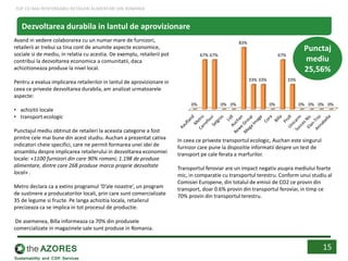 Avand in vedere colaborarea cu un numar mare de furnizori,
retailerii ar trebui sa tina cont de anumite aspecte economice,
sociale si de mediu, in relatia cu acestia. De exemplu, retailerii pot
contribui la dezvoltarea economica a comunitatii, daca
achizitioneaza produse la nivel local.
Pentru a evalua implicarea retailerilor in lantul de aprovizionare in
ceea ce priveste dezvoltarea durabila, am analizat urmatoarele
aspecte:
• achizitii locale
• transport ecologic
Punctajul mediu obtinut de retaileri la aceasta categorie a fost
printre cele mai bune din acest studiu. Auchan a prezentat cativa
indicatori cheie specifici, care ne permit formarea unei idei de
ansamblu despre implicarea retailerului in dezvoltarea economiei
locale: «1100 furnizori din care 90% romani; 1.198 de produse
alimentare, dintre care 268 produse marca proprie dezvoltate
local» .
Metro declara ca a extins programul ‘D’ale noastre’, un program
de sustinere a producatorilor locali, prin care sunt comercializate
35 de legume si fructe. Pe langa achizitia locala, retailerul
precizeaza ca se implica in tot procesul de productie.
De asemenea, Billa informeaza ca 70% din produsele
comercializate in magazinele sale sunt produse in Romania.
0%
67% 67%
0% 0%
83%
33% 33%
0%
67%
33%
0% 0% 0% 0%
Punctaj
mediu
25,56%
In ceea ce priveste transportul ecologic, Auchan este singurul
furnizor care pune la dispozitie informatii despre un test de
transport pe cale ferata a marfurilor.
Transportul feroviar are un impact negativ asupra mediului foarte
mic, in comparatie cu transportul terestru. Conform unui studiu al
Comisiei Europene, din totalul de emisii de CO2 ce provin din
transport, doar 0.6% provin din transportul feroviar, in timp ce
70% provin din transportul terestru.
15
Dezvoltarea durabila in lantul de aprovizionare
TOP CEI MAI RESPONSABILI RETAILERI ALIMENTARI DIN ROMANIA
 