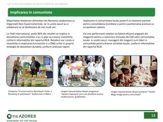 Implicarea in comunitatea locala poate fi un element esential
pentru consolidarea brandului si pentru pozitionarea acestuia ca
un partener valoros.
Cei mai performanti retaileri au folosit eficient angajatii din
magazine pentru a comunica misiunea de CSR catre comunitatea
locala. In unele cazuri, managerii din magazin sunt lideri in
comunitate pentru diverse activitati locale, conform informatiilor
din raportul RILA.
Majoritatea retailerilor alimentari din Romania colaboreaza cu
Organizatii Non Guvernamentale, iar in unele cazuri au o
colaborare ce se desfasoara de mai multi ani.
La nivel international, peste 90% din retaileri se implica in
dezvoltarea comunitatilor si au in plan sa creasca investitiile,
conform informatiilor din raportul RILA. Retailerii vor creste si
investitiile in implicarea furnizorilor si a ONG-urilor in propria
strategie de dezvoltare durabila, conform aceluiasi raport.
18
Implicarea in comunitate
Campania “Fii eroul nostru! Recicleaza! Ecotic si
Recolamp te premieaza!” desfasurata in Metro .
Imagini reprezentative despre programul
“Ajutam impreuna” prin care Kaufland sustine
modernizarea gradinitelor.
Imagini reprezentative despre proiectul “Fondul
Mega Image pentru comunitate”.
TOP CEI MAI RESPONSABILI RETAILERI ALIMENTARI DIN ROMANIA
 