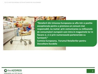 “Retailerii din Uniunea Europeana se afla intr-o pozitie
exceptionala pentru a promova un consum mai
responsabil, nu numai prin comunicarea cu milioanele
de consumatori europeni care intra in magazinele lor in
fiecare zi, ci si prin numeroasele parteneriate cu
furnizorii.”
Comisia Europeana, Forumul Retailerilor pentru
Dezvoltare Durabila
2
TOP CEI MAI RESPONSABILI RETAILERI ALIMENTARI DIN ROMANIA
 