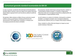 In ceea ce priveste acordurile internationale privind dezvoltarea
durabila, Metro, Auchan si Lidl sunt singurii care publica informatii
despre faptul ca grupurile din care fac parte au aderat la astfel de
initiative.
De exemplu, Metro declara ca Metro Group a semnat un acord
conform caruia va participa la ‘Initiativa privind lantul de
aprovizionare’ (The Supply Chain Initiative), o initiativa care
incurajeaza practicile de comert echitabile.
De asemenea, Auchan informeaza ca Grupul Auchan a aderat la
‘United Nations Global Compact’, o initiativa a Organizatiei
Natiunilor Unite care incurajeaza companiile sa adopte politici de
sustenabilitate si responsabilitate sociala.
Iar Lidl declara ca a subscris la initiativa „Carta pentru curatenia
durabila”, un program european care incurajeaza adoptarea
practicilor de curatenie care au un impact redus asupra mediului.
Totusi, retailerii nu ofera informatii despre ce impact au avut
aceste initiative in Romania.
25
Comunicari generale standard recomandate de GRI G4
TOP CEI MAI RESPONSABILI RETAILERI ALIMENTARI DIN ROMANIA
 