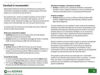 Concluzii si recomandari
Majoritatea retailerilor alimentari din Romania includ printre
interesele lor dezvoltarea durabila, si publica diverse informatii
despre cum contribuie la acest domeniu.
Din studiul nostru, reiese ca retailerii investesc cel mai mult in
initiative de implicare in comunitati. Alte aspecte, cum ar fi
achizitiile locale, produsele ecologice sau reducerea amprentei de
carbon sunt si ele abordate, dar sunt mai putin proeminente.
In analiza celor cinci dimensiuni principale ale acestui studiu am
remarcat cateva bune practici:
Reducerea amprentei ecologice
• Kaufland prezinta pe site-ul propriu cifre concrete despre
reducerea nivelului de emisii de CO2.
• Auchan declara ca nu distribuie cataloage de hartie si reuseste
astfel sa economiseasca 2.500 tone de hartie pe an;
Achizitii locale
• Auchan declara ca 90% din furnizorii sai sunt romani;
• Prin programul D’ale noastre dezvoltat de Metro, retailerul si-a
propus sa achizitioneze produse 100% romanesti si sa ofere si
consultanta de specialitate producatorilor romani.
Constributia sociala
• In urma competitiei Metro-Starurile Comunitatii, Metro ofera
un premiu de 200.000 RON pentru a finanta o afacere sociala;
• Prin Fondul Mega Image pentru Comunitate, retailerul a oferit
finantari de 100.000 RON pentru 10 proiecte comunitare.
Abordarea strategica a dezvoltarii durabile
• Auchan a aratat ca are o abordare echilibrata a dezvoltarii
durabile. In plus, retailerul a folosit un numar semnificativ de
indicatori masurabili pentru a-si prezenta performantele.
Produse ecologice
• Auchan declara ca a inclus in oferta sa 241 de produse BIO
conform IFOAM (Federatia Internationala a Miscarii pentru
Agricultura Organica).
Una din solutiile prin care retailerii isi pot creste performantele in
abordarea dezvoltarii durabile este sa urmeze recomandarile unor
standarde internationale. Aceasta practica le va oferi o structura
pe baza careia sa-si construiasca strategia si sa isi urmareasca
progresul in timp. In plus, raportarea la aceste standarde le va
permite sa identifice indicatorii cei mai potriviti pentru
comunicarea performantelor lor.
Avand in vedere ca sectorul retail acopera un procent considerabil
din PIB-ul Uniunii Europene (aprox. 11% conform Comisiei
Europene), ei pot contribui intr-o mare masura la reducerea
amprentei ecologice si la dezvoltarea comunitatilor. In plus,
consumatorii sunt tot mai interesati de aspecte precum produsele
ecologice sau de practicile etice din lantul de valori.
Este posibil ca presiunile pe care atat piata cat si autoritatile
publice le vor exercita asupra acestui sector, sa creasca. In acelasi
timp, vor exista si noi oportunitati de a raspunde la aceste
provocari, pe care retailerii le pot exploata pentru a-si mentine o
pozitie competitiva.
26
TOP CEI MAI RESPONSABILI RETAILERI ALIMENTARI DIN ROMANIA
 
