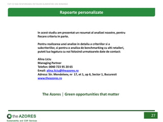 Rapoarte personalizate
In acest studiu am prezentat un rezumat al analizei noastre, pentru
fiecare criteriu in parte.
Pentru realizarea unei analize in detaliu a criteriilor si a
subcriteriilor, si pentru o analiza de benchmarking cu alti retaileri,
puteti lua legatura cu noi folosind urmatoarele date de contact:
Alina Liciu
Managing Partner
Telefon: 0040 723 95 20 65
Email: alina.liciu@theazores.ro
Adresa: Str. Mendeleev, nr 17, et 1, ap 6, Sector 1, Bucuresti
www.theazores.ro
The Azores │ Green opportunities that matter
27
TOP CEI MAI RESPONSABILI RETAILERI ALIMENTARI DIN ROMANIA
 