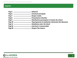 Pag 4 .……………………………………. Editorial
Pag 6 …………………………………….. Concluzii principale
Pag 7 ……………………………………. Despre studiu
Pag 8 ……………………………………. Prezentarea criteriilor
Pag 9 ……………………………………… Distribuirea punctajului in functie de criterii
Pag 10 ……………………………………. Topul general al retailerilor alimentari din Romania
Pag 11 ……………………………………. Detalierea celor 10 criterii
Pag 26 ……………………………………. Concluzii si recomandari
Pag 28 ……………………………………. Despre The Azores
3
Cuprins
TOP CEI MAI RESPONSABILI RETAILERI ALIMENTARI DIN ROMANIA
 