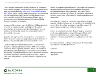 Pentru a evalua in ce masura retailerii alimentari au gasit solutii
pentru aceste provocari, am construit un instrument de cercetare
bazat pe recomandarile din Raportul de Dezvoltare Durabila pe
2013 al RILA (Retail Industry Leaders Association), una dintre cele
mai mari asociatii de retaileri la nivel mondial. De asemenea,
pentru a evalua strategia de dezvoltare durabila am luat in
considerare recomandarile standardului international Global
Reporting Initiative, versiunea G4.
Instrumentul de cercetare cuprinde 10 criterii si 32 de subcriterii.
In functie de aceste criterii am analizat primii 15 retaileri
alimentari din Romania, in functie de cifra de afaceri. In urma
analizei a rezultat un top al celor mai responsabili retaileri
alimentari din Romania.
Studiul se afla la prima editie si vom continua sa-l realizam in
fiecare an pentru a arata cum progreseaza retailerii alimentari in
domeniul dezvoltarii durabile si al responsabilitatii sociale.
Un alt aspect care merita amintit este faptul ca Parlamentul
European a adoptat o Directiva in aprilie 2014, care va obliga
companiile mari sa raporteze informatii despre cum abordeaza
dezvoltarea durabila/CSR. Impactul social si de mediu, practicile
anticoruptie, respectarea drepturilor omului reprezinta informatii
non-financiare care vor trebui raportate incepand cu 2017, de
catre toate companiile din Uniunea Europeana cu peste 500 de
angajati.
In ceea ce priveste retailerii alimentari, este cu atat mai important
sa raporteze informatii despre dezvoltarea durabila, cu cat
contributia lor la acest domeniu poate fi una majora. Marii
retaileri intra in contact cu milioane de clienti zilnic si cu sute de
furnizori, carora le pot influenta pozitiv atitudinea de a consuma
responsabil.
Cum si cat aleg retailerii sa investeasca in dezvoltarea durabila
depinde si de beneficiile pe care le pot obtine. Iar aceste beneficii
nu sunt deloc de neglijat: consolidarea brandului, reduceri de
costuri sau un management mai bun al riscului.
In ceea ce priveste consumatorii, daca vor alege sa cumpere in
mod responsabil, sa sprijine companiile responsabile si sa isi
foloseasca astfel puterea de cumparare pentru a sustine
dezvoltarea durabila, depinde foarte mult de cat de informati
sunt.
De aceea, va invitam sa aflati in continuare cat de responsabili
sunt retailerii alimentari din Romania.
Alina Liciu
Managing Partner
The Azores
5
TOP CEI MAI RESPONSABILI RETAILERI ALIMENTARI DIN ROMANIA
 
