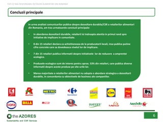 6
In urma analizei comunicarilor publice despre dezvoltare durabila/CSR a retailerilor alimentari
din Romania, am tras urmatoarele concluzii principale:
• In abordarea dezvoltarii durabile, retailerii isi indreapta atentia in primul rand spre
initiative de implicare in comunitate.
• 8 din 15 retaileri declara ca achizitioneaza de la producatorii locali, insa publica putine
cifre concrete care sa dovedeasca nivelul lor de implicare.
• 7 din 15 retaileri publica informatii despre initiativele lor de reducere a amprentei
ecologice.
• Produsele ecologice sunt de interes pentru aprox. 53% din retaileri, care publica diverse
informatii despre aceste produse pe site-urile lor.
• Marea majoritate a retailerilor alimentari nu adopta o abordare strategica a dezvoltarii
durabile, in concordanta cu obiectivele de business ale companiilor.
Concluzii principale
TOP CEI MAI RESPONSABILI RETAILERI ALIMENTARI DIN ROMANIA
 
