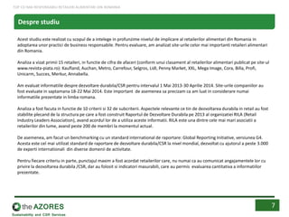 Acest studiu este realizat cu scopul de a intelege in profunzime nivelul de implicare al retailerilor alimentari din Romania in
adoptarea unor practici de business responsabile. Pentru evaluare, am analizat site-urile celor mai importanti retaileri alimentari
din Romania.
Analiza a vizat primii 15 retaileri, in functie de cifra de afaceri (conform unui clasament al retailerilor alimentari publicat pe site-ul
www.revista-piata.ro): Kaufland, Auchan, Metro, Carrefour, Selgros, Lidl, Penny Market, XXL, Mega Image, Cora, Billa, Profi,
Unicarm, Succes, Merkur, Annabella.
Am evaluat informatiile despre dezvoltare durabila/CSR pentru intervalul 1 Mai 2013-30 Aprilie 2014. Site-urile companiilor au
fost evaluate in saptamana 18-22 Mai 2014. Este important de asemenea sa precizam ca am luat in considerare numai
informatiile prezentate in limba romana.
Analiza a fost facuta in functie de 10 criterii si 32 de subcriterii. Aspectele relevante ce tin de dezvoltarea durabila in retail au fost
stabilite plecand de la structura pe care a fost construit Raportul de Dezvoltare Durabila pe 2013 al organizatiei RILA (Retail
Industry Leaders Association), avand acordul lor de a utiliza aceste informatii. RILA este una dintre cele mai mari asociatii a
retailerilor din lume, avand peste 200 de membri la momentul actual.
De asemenea, am facut un benchmarking cu un standard international de raportare: Global Reporting Initiative, versiunea G4.
Acesta este cel mai utilizat standard de raportare de dezvoltare durabila/CSR la nivel mondial, dezvoltat cu ajutorul a peste 3.000
de experti internationali din diverse domenii de activitate.
Pentru fiecare criteriu in parte, punctajul maxim a fost acordat retailerilor care, nu numai ca au comunicat angajamentele lor cu
privire la dezvoltarea durabila /CSR, dar au folosit si indicatori masurabili, care au permis evaluarea cantitativa a informatiilor
prezentate.
Despre studiu
7
TOP CEI MAI RESPONSABILI RETAILERI ALIMENTARI DIN ROMANIA
 