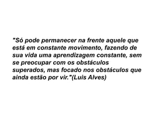 "Só pode permanecer na frente aquele que
está em constante movimento, fazendo de
sua vida uma aprendizagem constante, sem
se preocupar com os obstáculos
superados, mas focado nos obstáculos que
ainda estão por vir."(Luis Alves)

 