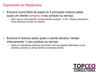 Superando os Obstáculos
• Escreva numa folha de papel os 5 principais motivos pelos
quais um cliente comprou o seu produto ou serviço.
– Note, que eu não perguntei “porque deveria comprar”, e sim, “porque compraram”.
Fatos reais que ouviram de clientes.

• Escreva 5 motivos pelos quais o cliente deveria “vender
internamente” o seu produto ou serviço.
– Quais os motivadores pessoais que fariam com que alguém defendesse a sua
empresa, produto ou serviço dentro da empresa-cliente.

 