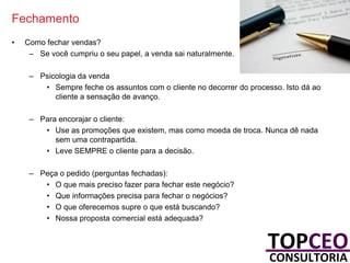 Fechamento
•

Como fechar vendas?
– Se você cumpriu o seu papel, a venda sai naturalmente.
– Psicologia da venda
• Sempre feche os assuntos com o cliente no decorrer do processo. Isto dá ao
cliente a sensação de avanço.
– Para encorajar o cliente:
• Use as promoções que existem, mas como moeda de troca. Nunca dê nada
sem uma contrapartida.
• Leve SEMPRE o cliente para a decisão.
– Peça o pedido (perguntas fechadas):
• O que mais preciso fazer para fechar este negócio?
• Que informações precisa para fechar o negócios?
• O que oferecemos supre o que está buscando?
• Nossa proposta comercial está adequada?

 