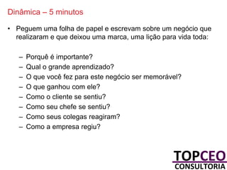 Dinâmica – 5 minutos
• Peguem uma folha de papel e escrevam sobre um negócio que
realizaram e que deixou uma marca, uma lição para vida toda:
–
–
–
–
–
–
–
–

Porquê é importante?
Qual o grande aprendizado?
O que você fez para este negócio ser memorável?
O que ganhou com ele?
Como o cliente se sentiu?
Como seu chefe se sentiu?
Como seus colegas reagiram?
Como a empresa regiu?

 