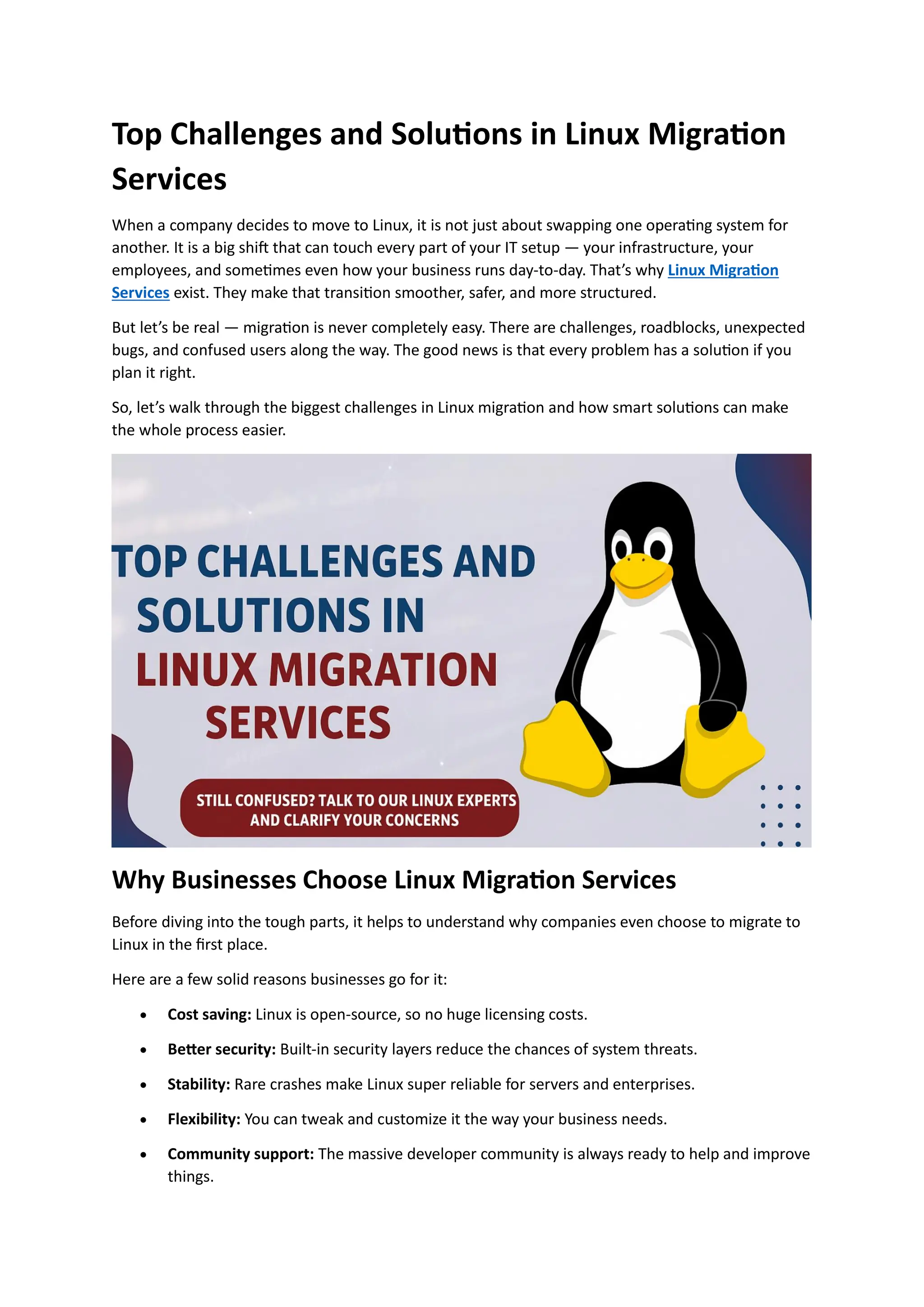 Top Challenges and Solutions in Linux Migration
Services
When a company decides to move to Linux, it is not just about swapping one operating system for
another. It is a big shift that can touch every part of your IT setup — your infrastructure, your
employees, and sometimes even how your business runs day-to-day. That’s why Linux Migration
Services exist. They make that transition smoother, safer, and more structured.
But let’s be real — migration is never completely easy. There are challenges, roadblocks, unexpected
bugs, and confused users along the way. The good news is that every problem has a solution if you
plan it right.
So, let’s walk through the biggest challenges in Linux migration and how smart solutions can make
the whole process easier.
Why Businesses Choose Linux Migration Services
Before diving into the tough parts, it helps to understand why companies even choose to migrate to
Linux in the first place.
Here are a few solid reasons businesses go for it:
• Cost saving: Linux is open-source, so no huge licensing costs.
• Better security: Built-in security layers reduce the chances of system threats.
• Stability: Rare crashes make Linux super reliable for servers and enterprises.
• Flexibility: You can tweak and customize it the way your business needs.
• Community support: The massive developer community is always ready to help and improve
things.
 