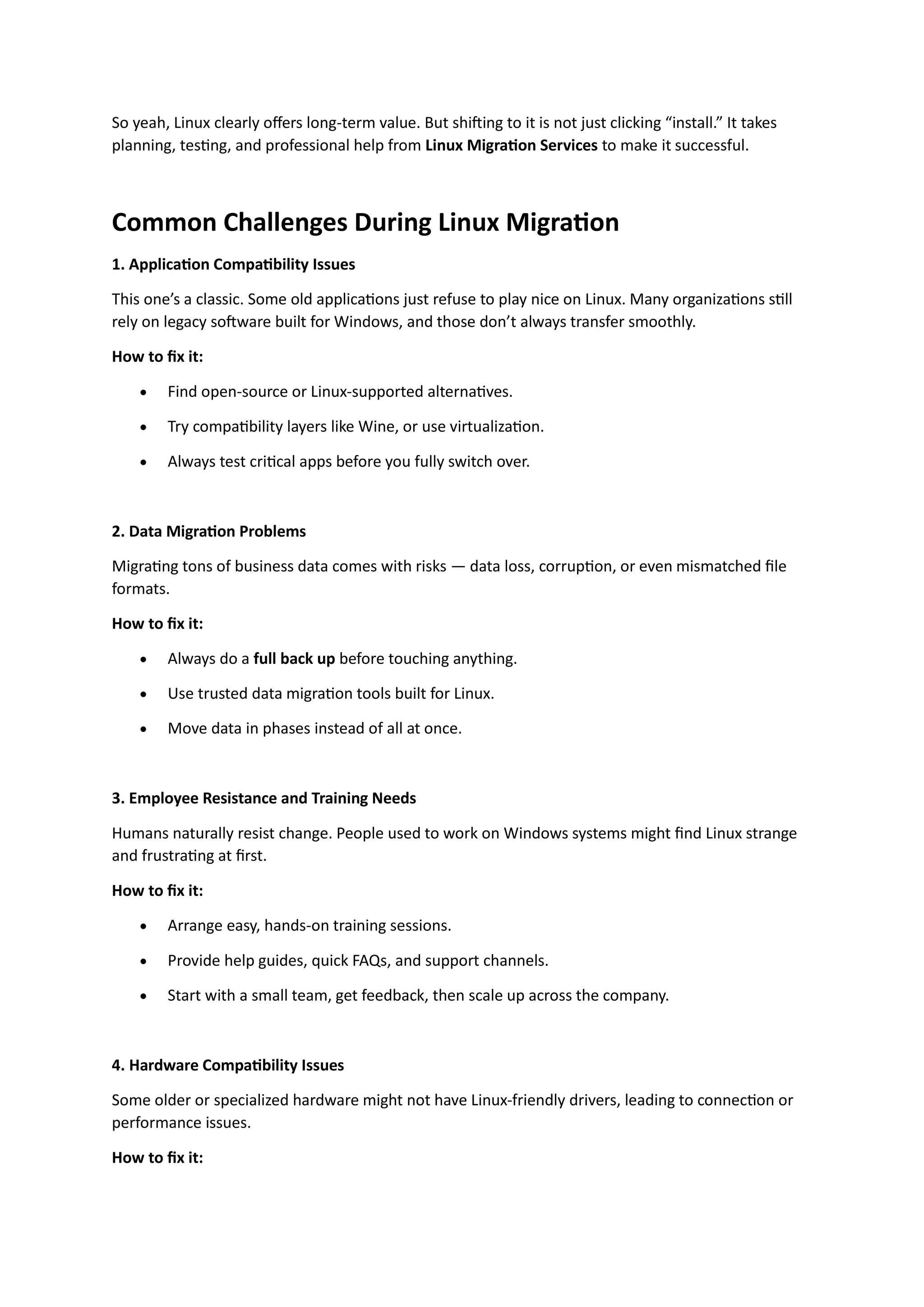 So yeah, Linux clearly offers long-term value. But shifting to it is not just clicking “install.” It takes
planning, testing, and professional help from Linux Migration Services to make it successful.
Common Challenges During Linux Migration
1. Application Compatibility Issues
This one’s a classic. Some old applications just refuse to play nice on Linux. Many organizations still
rely on legacy software built for Windows, and those don’t always transfer smoothly.
How to fix it:
• Find open-source or Linux-supported alternatives.
• Try compatibility layers like Wine, or use virtualization.
• Always test critical apps before you fully switch over.
2. Data Migration Problems
Migrating tons of business data comes with risks — data loss, corruption, or even mismatched file
formats.
How to fix it:
• Always do a full back up before touching anything.
• Use trusted data migration tools built for Linux.
• Move data in phases instead of all at once.
3. Employee Resistance and Training Needs
Humans naturally resist change. People used to work on Windows systems might find Linux strange
and frustrating at first.
How to fix it:
• Arrange easy, hands-on training sessions.
• Provide help guides, quick FAQs, and support channels.
• Start with a small team, get feedback, then scale up across the company.
4. Hardware Compatibility Issues
Some older or specialized hardware might not have Linux-friendly drivers, leading to connection or
performance issues.
How to fix it:
 