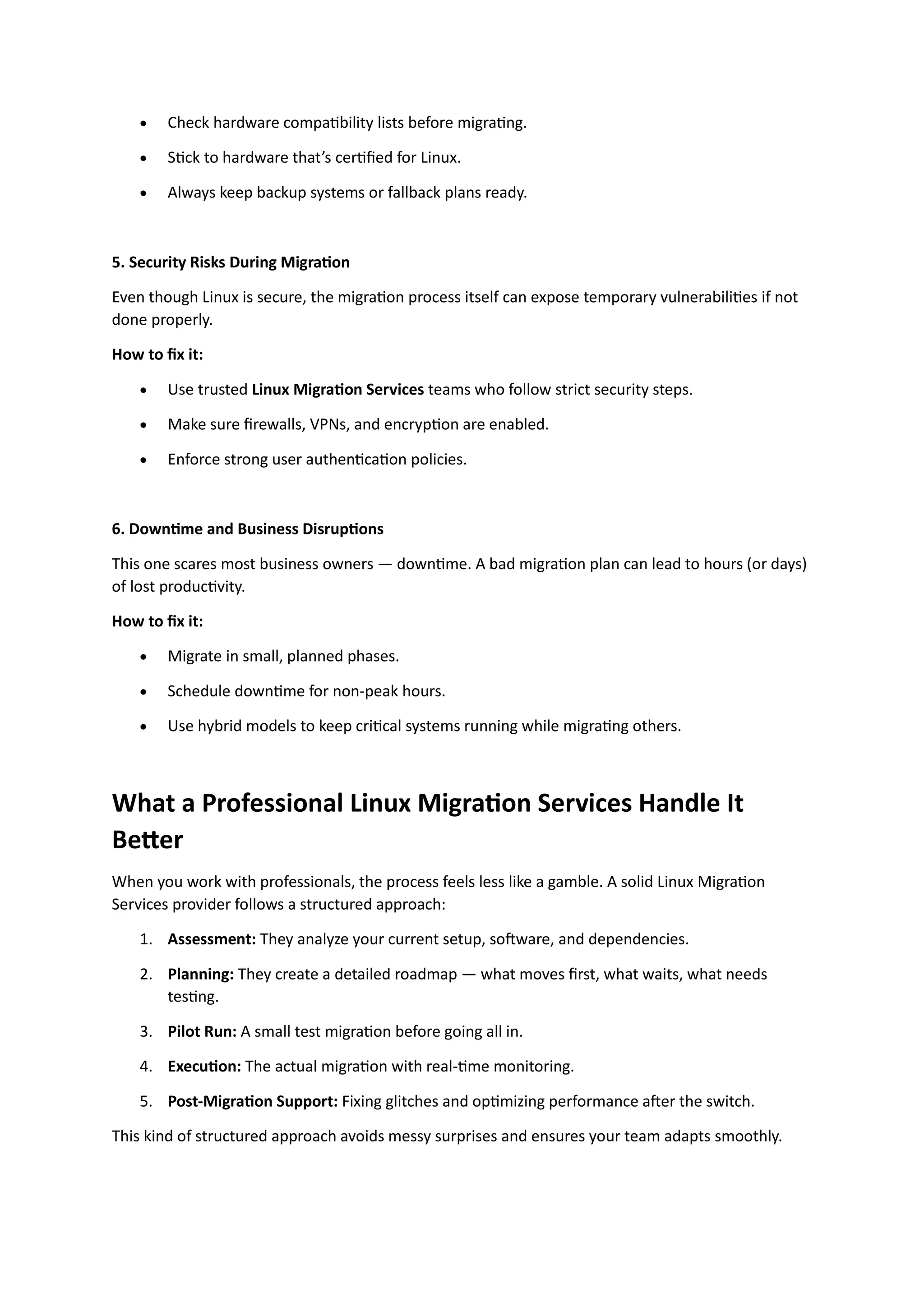 • Check hardware compatibility lists before migrating.
• Stick to hardware that’s certified for Linux.
• Always keep backup systems or fallback plans ready.
5. Security Risks During Migration
Even though Linux is secure, the migration process itself can expose temporary vulnerabilities if not
done properly.
How to fix it:
• Use trusted Linux Migration Services teams who follow strict security steps.
• Make sure firewalls, VPNs, and encryption are enabled.
• Enforce strong user authentication policies.
6. Downtime and Business Disruptions
This one scares most business owners — downtime. A bad migration plan can lead to hours (or days)
of lost productivity.
How to fix it:
• Migrate in small, planned phases.
• Schedule downtime for non-peak hours.
• Use hybrid models to keep critical systems running while migrating others.
What a Professional Linux Migration Services Handle It
Better
When you work with professionals, the process feels less like a gamble. A solid Linux Migration
Services provider follows a structured approach:
1. Assessment: They analyze your current setup, software, and dependencies.
2. Planning: They create a detailed roadmap — what moves first, what waits, what needs
testing.
3. Pilot Run: A small test migration before going all in.
4. Execution: The actual migration with real-time monitoring.
5. Post-Migration Support: Fixing glitches and optimizing performance after the switch.
This kind of structured approach avoids messy surprises and ensures your team adapts smoothly.
 
