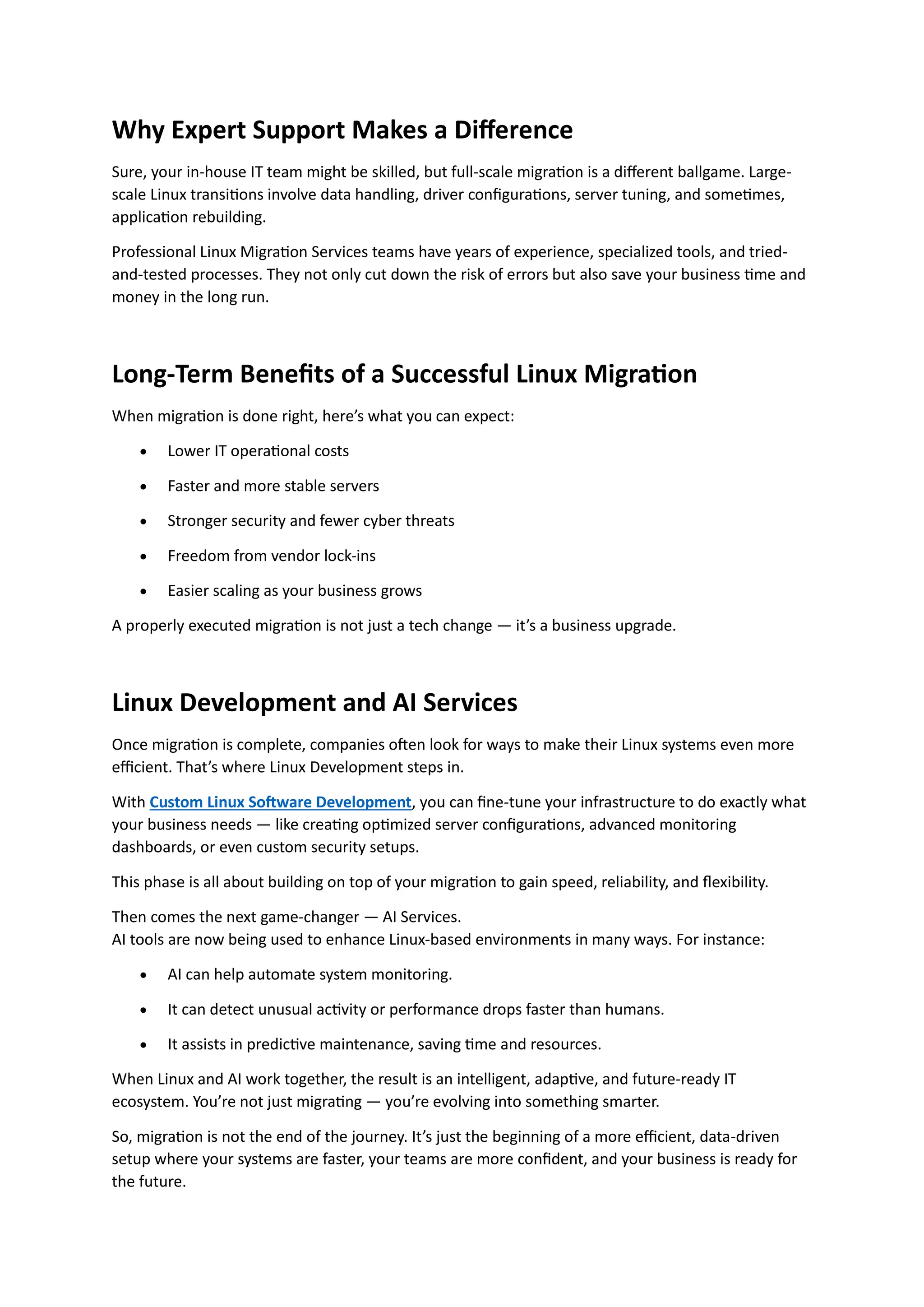 Why Expert Support Makes a Difference
Sure, your in-house IT team might be skilled, but full-scale migration is a different ballgame. Large-
scale Linux transitions involve data handling, driver configurations, server tuning, and sometimes,
application rebuilding.
Professional Linux Migration Services teams have years of experience, specialized tools, and tried-
and-tested processes. They not only cut down the risk of errors but also save your business time and
money in the long run.
Long-Term Benefits of a Successful Linux Migration
When migration is done right, here’s what you can expect:
• Lower IT operational costs
• Faster and more stable servers
• Stronger security and fewer cyber threats
• Freedom from vendor lock-ins
• Easier scaling as your business grows
A properly executed migration is not just a tech change — it’s a business upgrade.
Linux Development and AI Services
Once migration is complete, companies often look for ways to make their Linux systems even more
efficient. That’s where Linux Development steps in.
With Custom Linux Software Development, you can fine-tune your infrastructure to do exactly what
your business needs — like creating optimized server configurations, advanced monitoring
dashboards, or even custom security setups.
This phase is all about building on top of your migration to gain speed, reliability, and flexibility.
Then comes the next game-changer — AI Services.
AI tools are now being used to enhance Linux-based environments in many ways. For instance:
• AI can help automate system monitoring.
• It can detect unusual activity or performance drops faster than humans.
• It assists in predictive maintenance, saving time and resources.
When Linux and AI work together, the result is an intelligent, adaptive, and future-ready IT
ecosystem. You’re not just migrating — you’re evolving into something smarter.
So, migration is not the end of the journey. It’s just the beginning of a more efficient, data-driven
setup where your systems are faster, your teams are more confident, and your business is ready for
the future.
 