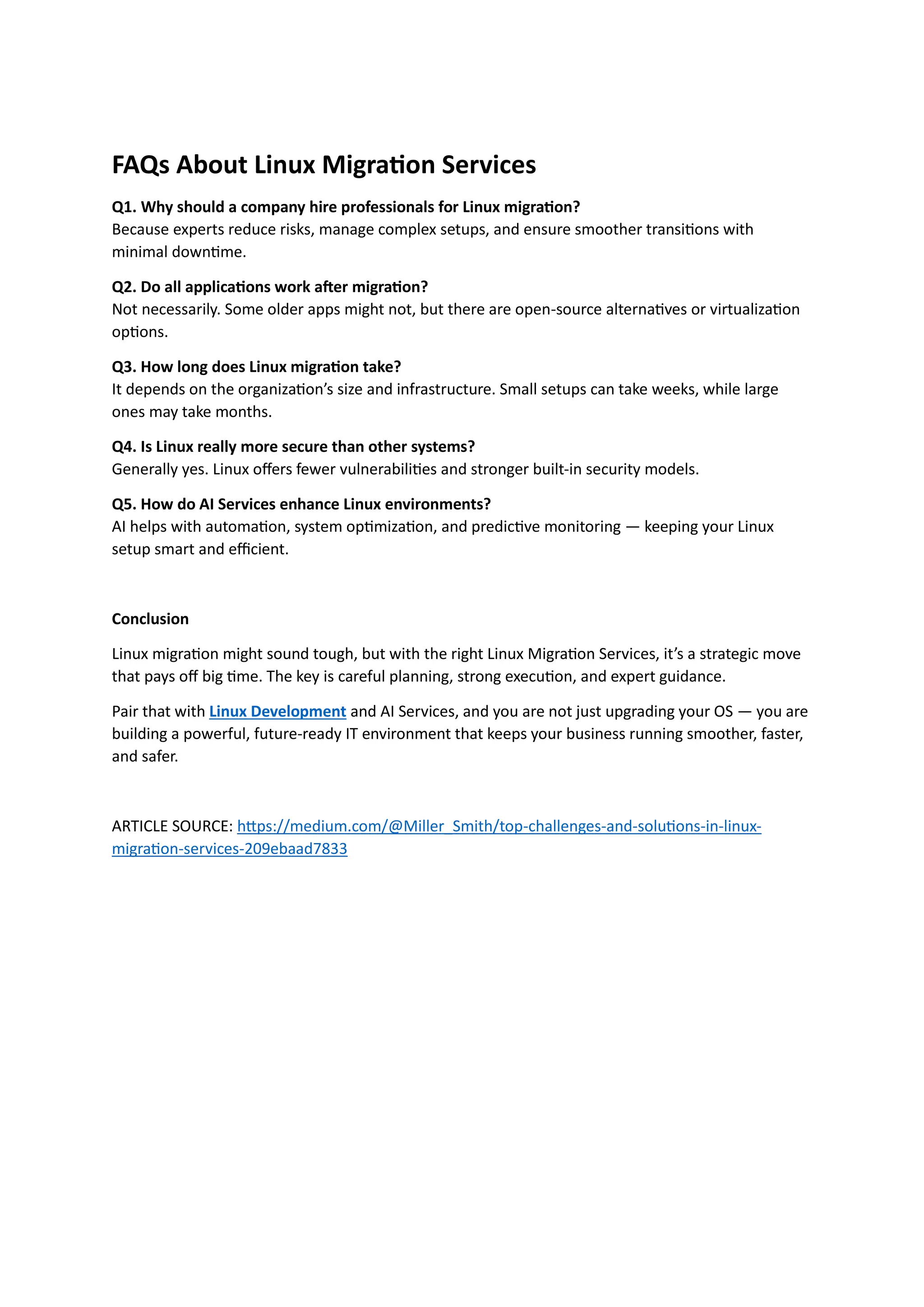 FAQs About Linux Migration Services
Q1. Why should a company hire professionals for Linux migration?
Because experts reduce risks, manage complex setups, and ensure smoother transitions with
minimal downtime.
Q2. Do all applications work after migration?
Not necessarily. Some older apps might not, but there are open-source alternatives or virtualization
options.
Q3. How long does Linux migration take?
It depends on the organization’s size and infrastructure. Small setups can take weeks, while large
ones may take months.
Q4. Is Linux really more secure than other systems?
Generally yes. Linux offers fewer vulnerabilities and stronger built-in security models.
Q5. How do AI Services enhance Linux environments?
AI helps with automation, system optimization, and predictive monitoring — keeping your Linux
setup smart and efficient.
Conclusion
Linux migration might sound tough, but with the right Linux Migration Services, it’s a strategic move
that pays off big time. The key is careful planning, strong execution, and expert guidance.
Pair that with Linux Development and AI Services, and you are not just upgrading your OS — you are
building a powerful, future-ready IT environment that keeps your business running smoother, faster,
and safer.
ARTICLE SOURCE: https://medium.com/@Miller_Smith/top-challenges-and-solutions-in-linux-
migration-services-209ebaad7833
 