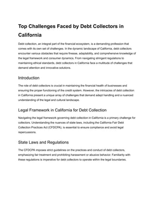 Top Challenges Faced by Debt Collectors in
California
Debt collection, an integral part of the financial ecosystem, is a demanding profession that
comes with its own set of challenges. In the dynamic landscape of California, debt collectors
encounter various obstacles that require finesse, adaptability, and comprehensive knowledge of
the legal framework and consumer dynamics. From navigating stringent regulations to
maintaining ethical standards, debt collectors in California face a multitude of challenges that
demand attention and innovative solutions.
Introduction
The role of debt collectors is crucial in maintaining the financial health of businesses and
ensuring the proper functioning of the credit system. However, the intricacies of debt collection
in California present a unique array of challenges that demand adept handling and a nuanced
understanding of the legal and cultural landscape.
Legal Framework in California for Debt Collection
Navigating the legal framework governing debt collection in California is a primary challenge for
collectors. Understanding the nuances of state laws, including the California Fair Debt
Collection Practices Act (CFDCPA), is essential to ensure compliance and avoid legal
repercussions.
State Laws and Regulations
The CFDCPA imposes strict guidelines on the practices and conduct of debt collectors,
emphasizing fair treatment and prohibiting harassment or abusive behavior. Familiarity with
these regulations is imperative for debt collectors to operate within the legal boundaries.
 