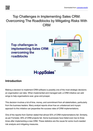 Downloaded from: justpaste.it/aof2r
Top Challenges in Implementing Sales CRM:
Overcoming The Roadblocks by Mitigating Risks With
CRM
Introduction
Making a decision to implement CRM software is possibly one of the most strategic decisions
an organisation can take. When implemented and managed well, a CRM initiative can add
wings to help organisations soar, grow and prosper.
This decision involves a lot of time, money, and commitment from all stakeholders, particularly
from the business leaders. Many analyst reports show how an unbalanced and myopic
approach to this initiative can jeopardise the success rates of CRM implementations.
One of the reports from Gartner stated that almost 50% of CRM implementations fail. Similarly,
as per Forrester, 49% of CRM projects fail. Some businesses have failed even two to three
times after implementing a new CRM. These statistics are the cause for some much-needed
risk analysis and mitigating measures.
 