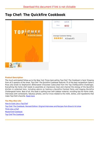 Download this document if link is not clickable


Top Chef: The Quickfire Cookbook
                                                             List Price :   $29.95

                                                                 Price :
                                                                            $8.52



                                                            Average Customer Rating

                                                                             4.5 out of 5




Product Description
The much-anticipated follow-up to the New York Times best-selling Top Chef: The Cookbook is here! Drawing
from all 5 seasons of the show, Top Chef: The Quickfire Cookbook features 75 of the best recipesfrom Spike's
Pizza alla Greek to Stephanie's Bittersweet Chocolate Cakeculled from the Top ChefQuickfire Challenges.
Everything the home chef needs to assemble an impressive meal and channel the energy of the Quickfire
kitchen is collected here, including advice on hosting a Quickfire Cocktail Party and staging Quickfire
Challengesat home. Best of all, this book is spilling over with sidebar material, including tips for home chefs,
interviews with contestants, fabulous photos, and fun trivia related to the chefs, dishes, and ingredients that
make Top Chef a favorite. Read more

You May Also Like
How to Cook Like a Top Chef
Top Chef: The Cookbook, Revised Edition: Original Interviews and Recipes from Bravo's hit show
Think Like a Chef
MasterChef Cookbook
Top Chef The Cookbook
 
