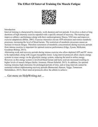 The Effect Of Interval Training On Muscle Fatigue
Introduction
Interval training is charactered by intensity, work duration and rest periods. It involves a short or long
durations of high intensity exercise repeated with a specific amount of recovery. The training type
improves athlete s performance along with their cardiorespiratory fitness, VO2 max and improves
exercise adaptations (Billat, 2001). Exercise intensities elevate ATP utilisation and restrict metabolic
processes, increasing the level of blood lactate. The restriction of metabolic processes causes an
increase in muscle fatigue. Therefore restoration of metabolic concentrations during recovery periods
from intense exercise is important for optimal exercise performance (Edge, Eynon, McKenna,
Goodman Bishop, 2013).
Alternating work and recovery periods during intense exercise also allow depleted ATP and PC stores
to be replenished, along with oxygen myoglobin stores. Long interval protocols allow alactic energy
systems to reuse energy via the glycolytic energy system, reducing the need to utilise energy.
However, as this energy system is involved blood lactate and lactic acid are increased resulting in
higher levels of muscle fatigue (Seiler, Joranson, Olesen Heltelid, 2013). In addition, for optimal
training stimulus high intensities for prolonged periods of time, and or long intervals cannot be
sustained without implementing recovery periods (Rønnestad, Hansen, Vegge, Tønnessen
Slettaløkken, 2015). Short interval protocols allow the athlete to achieve
... Get more on HelpWriting.net ...
 