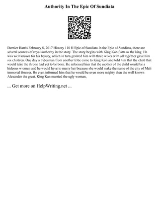 Authority In The Epic Of Sundiata
Dernier Harris February 8, 2017 History 110 H Epic of Sundiata In the Epic of Sundiata, there are
several sources of royal authority in the story. The story begins with King Kon Fatta as the king. He
was well known for his beauty, which in turn granted him with three wives with all together gave him
six children. One day a tribesman from another tribe came to King Kon and told him that the child that
would take the throne had yet to be born. He informed him that the mother of the child would be a
hideous w omen and he would have to marry her because she would make the name of the city of Mali
immortal forever. He even informed him that he would be even more mighty then the well known
Alexander the great. King Kan married the ugly woman,
... Get more on HelpWriting.net ...
 