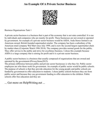 An Example Of A Private Sector Business
Business Organisations Task 1
A private sector business is a business that is part of the economy that is not state controlled. It is run
by individuals and companies who are mainly for profit. These businesses are not owned or operated
by government. An example of a private sector business would be ASDA. Asda Stores limited is an
American owned, British founded supermarket retailer. The company has been a subsidiary of the
American retail company Wal Mart since July 1999, and is now the second largest supermarket chain
by market share (Corporate Watch 1996 2014). The company provides normal goods for the public.
They offer service to the public and strive for excellence business. I chose this example because
ASDA is a large company that is aiming for profit and it is a private sector business.
A public sector business is a business that usually composed of organisations that are owned and
operated by the government (PrivacySense2015).
The primary difference between public and private sector businesses is who they for. Public sector
employees are who those work for government. An example of public sector would be public schools.
The purpose of schools is that they provide education for the young people and public schools are
funded by government to offer education to students. I chose public schools business they are from
public sector and because they use government funding to offer education to the children. Public
schools offer free education and they are
... Get more on HelpWriting.net ...
 