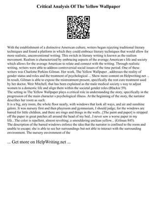 Critical Analysis Of The Yellow Wallpaper
With the establishment of a distinctive American culture, writers began rejecting traditional literary
techniques and found a platform in which they could embrace literary techniques that would allow for
more realistic, unconventional writing. This switch in literary writing is known as the realism
movement. Realism is characterized by embracing aspects of the average American s life and society
which allows for the average American to relate and connect with the writing. Through realistic
writing, writers were able to address controversial social issues of the time period. One of these
writers was Charlotte Perkins Gilman. Her work, The Yellow Wallpaper , addresses the reality of
gender status and roles and the treatment of psychological ... Show more content on Helpwriting.net ...
In result, Gilman is able to expose the mistreatment present, specifically the rest cure treatment used
by her doctor, Weir Mitchell, that has been explained as the male medical society s way to adjust
women to a domestic life and align them within the societal gender roles (Blackie 59).
The setting in The Yellow Wallpaper plays a critical role in understanding the story, specifically in the
progression of the main character s psychological illness. At the beginning of the story, the narrator
describes her room as such:
It is a big, airy room, the whole floor nearly, with windows that look all ways, and air and sunshine
galore. It was nursery first and then playroom and gymnasium, I should judge; for the windows are
barred for little children, and there are rings and things in the walls...[The paint and paper] is stripped
off the paper in great patches all around the head of my bed...I never saw a worse paper in my
life...The color is repellent, almost revolting; a smouldering unclean yellow... (Gilman 845).
The description of the barred windows enforce the idea that the narrator is confined to the room and
unable to escape; she is able to see her surroundings but not able to interact with the surrounding
environment. The nursery environment of the
... Get more on HelpWriting.net ...
 