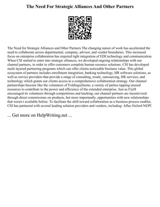 The Need For Strategic Alliances And Other Partners
The Need for Strategic Alliances and Other Partners The changing nature of work has accelerated the
need to collaborate across departmental, company, advisor, and vendor boundaries. This increased
focus on enterprise collaboration has required tight integration of EDI technology and communication.
When CSI started to enter into strategic alliances, we developed ongoing relationships with our
channel partners, in order to offer customers complete human resource solutions. CSI has developed
multi layered partnering programs which can offer clients noticeable business value. This global
ecosystem of partners includes enrollment integration, banking technology, HR software solutions, as
well as service providers that provide a range of consulting, resale, outsourcing, HR services, and
technology which grants our clients access to a comprehensive collaboration strategy. Our channel
partnerships become like the volunteers of Folding@home, a variety of parties tapping unused
resources to contribute to the power and efficiency of the extended enterprise. Just as F@H
encouraged its volunteers through competitions and tracking, our channel partners are incentivized
through direct commissions on products, but more importantly, opportunities with new relationships
that weren t available before. To facilitate the shift toward collaboration as a business process enabler,
CSI has partnered with several leading solution providers and vendors, including: Aflac Oxford NEPC
... Get more on HelpWriting.net ...
 