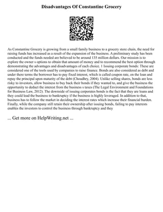 Disadvantages Of Constantine Grocery
As Constantine Grocery is growing from a small family business to a grocery store chain, the need for
raising funds has increased as a result of the expansion of the business. A preliminary study has been
conducted and the funds needed are believed to be around 135 million dollars. Our mission is to
explore the owner s options to obtain that amount of money and to recommend the best option through
demonstrating the advantages and disadvantages of each choice. 1 Issuing corporate bonds: These are
considered one of the tools used by companies to raise finance. Bonds are also considered as debt and
under there terms the borrower has to pay fixed interest, which is called coupon rate, on the loan and
repay the principal upon maturity of the debt (Choudhry, 2004). Unlike selling shares, bonds are less
risky to investors, allow business to buy back their bonds if they wanted to, and give the business the
opportunity to deduct the interest from the business s taxes (The Legal Environment and Foundations
for Business Law, 2012). The downside of issuing corporates bonds is the fact that they are loans and
they could lead the business to bankruptcy if the business is highly leveraged. In addition to that,
business has to follow the market in deciding the interest rates which increase their financial burden.
Finally, while the company still retain their ownership after issuing bonds, failing to pay interests
enables the investors to control the business through bankruptcy and they
... Get more on HelpWriting.net ...
 