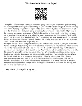 Wet Basement Research Paper
Drying Out a Wet Basement Nothing is worse than going down to your basement to grab something
out of storage and to come upon water standing on your cement floor or a dark patch of water staining
your carpet. Not only do you have to figure out the cause of the leak, which can be expensive based
upon the structural issue that you re going to uncover, but you have the problem of mold growing in
the wet areas when you weren t aware of the leak. Depending on how long it s been since you were
last in your basement, you could have substantial issues with rotting and the potential of toxic mold.
Identify the Reason for Your Wet Basement The first issue that you must resolve is to dry as much of
the area as possible to reduce the potential for mold and identify the reason you have a wet basement.
If the ... Show more content on Helpwriting.net ...
An expert can come in and help you both test for and eradicate mold, as well as, dry your basement if
the leak was large. Proper Drying of Your Basement On your own, you can purchase a dehumidifier to
remove the excess moisture from the air, you can open doors and windows to help ventilate the area
and remove any water soaked items outside to dry. Any wet items left in your basement that need to be
dried, must be removed from your basement. If they are left in your basement to dry on their own,
they have the potential for growing and spreading mildew and mold. Professional Assistance If you
feel that the area is too large to dry and need an expert industrial sized exhaust fans, contact a
professional to assist with drying out the area. If you have any concerns regarding mold and the
potential health threats from having mold growing under carpets or in floors, you need to contact a
professional to help eliminate your problems, saving you from hours of frustration and putting your
mind at ease. The Remediation
... Get more on HelpWriting.net ...
 