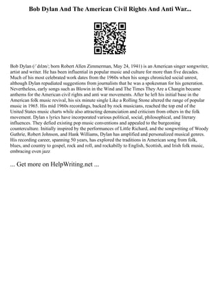 Bob Dylan And The American Civil Rights And Anti War...
Bob Dylan (/ˈdɪlən/; born Robert Allen Zimmerman, May 24, 1941) is an American singer songwriter,
artist and writer. He has been influential in popular music and culture for more than five decades.
Much of his most celebrated work dates from the 1960s when his songs chronicled social unrest,
although Dylan repudiated suggestions from journalists that he was a spokesman for his generation.
Nevertheless, early songs such as Blowin in the Wind and The Times They Are a Changin became
anthems for the American civil rights and anti war movements. After he left his initial base in the
American folk music revival, his six minute single Like a Rolling Stone altered the range of popular
music in 1965. His mid 1960s recordings, backed by rock musicians, reached the top end of the
United States music charts while also attracting denunciation and criticism from others in the folk
movement. Dylan s lyrics have incorporated various political, social, philosophical, and literary
influences. They defied existing pop music conventions and appealed to the burgeoning
counterculture. Initially inspired by the performances of Little Richard, and the songwriting of Woody
Guthrie, Robert Johnson, and Hank Williams, Dylan has amplified and personalized musical genres.
His recording career, spanning 50 years, has explored the traditions in American song from folk,
blues, and country to gospel, rock and roll, and rockabilly to English, Scottish, and Irish folk music,
embracing even jazz
... Get more on HelpWriting.net ...
 
