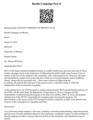Health Campaign Part Ii
Running Head: HEALTH CAMPAIGN ON OBESITY Part II
Health Campaign on Obesity
Part II
March 26, 2012
HCS/535
University of Phoenix
Regina Pointer
By: Theresa Williams
Summarization Part I
Part I of this paper examined childhood obesity as a public health issues that faces the state of Texas.
Further, the paper dwelt on the importance of addressing this public health issues because it has an
impact on the lives of the children at the community, state, and national levels. Moreover, the paper
also identified the models and systems that have found use in the determination and of childhood
obesity, along with the associated vital ... Show more content on Helpwriting.net ...
In addition, the schools that takes part in the project avails a controlled setting in which the
manipulation of the environment is possible.
At the national level, the FFVP program is usually administered by the Food and Nutrition Service of
the USDA. On the other hand, the Department of Agriculture in Texas is charged with the
responsibility of administering this program at the state level (Jeffers, 2003). In Texas, the program
administrator of the FFVP is responsible for managing and overseeing this program. The
determination of the success of the FFVP program would be a reduction in plate waste amounts and
increase in the consumption of vegetables and fruits.
Intervention
As a community based response to the issue, including community based planning, needs assessments,
and selection of locally identified objectives, the community considered created a Get Out and Race in
Racing campaign in order to increase physical activity in the community and respond the issue of
obesity.
 