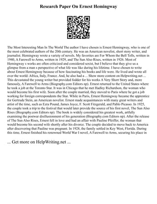 Research Paper On Ernest Hemingway
The Most Interesting Man In The World The author I have chosen is Ernest Hemingway, who is one of
the most celebrated authors of the 20th century. He was an American novelist, short story writer, and
journalist. Hemingway wrote a variety of novels. My favorites are For Whom the Bell Tolls, written in
1940, A Farewell to Arms, written in 1929, and The Sun Also Rises, written in 1926. Most of
Hemingway s works are often criticized and considered sexist, but I believe that they give us a
glimpse from a man s perspective of what life was like during his lifetime. I have chosen to write
about Ernest Hemingway because of how fascinating his books and life were. He lived and wrote all
over the world: Africa, Italy, France. And, he also had a ... Show more content on Helpwriting.net ...
This devastated the young writer but provided fodder for his works A Very Short Story and, more
famously, A Farewell to Arms (Biography.com Editors np). Ernest returned to the United States where
he took a job at the Toronto Star. It was in Chicago that he met Hadley Richardson, the woman who
would become his first wife. Soon after the couple married, they moved to Paris where he got a job
working for foreign correspondents the Star. While in Paris, Ernest Hemingway became the apprentice
for Gertrude Stein, an American novelist. Ernest made acquaintances with many great writers and
artist of the time, such as Ezra Pound, James Joyce, F. Scott Fitzgerald, and Pablo Picasso. In 1925,
the couple took a trip to the festival that would later provide the source of his first novel, The Sun Also
Rises (Biography.com Editors np). The book is widely considered his greatest work, artfully
examining the postwar disillusionment of his generation (Biography.com Editors np). After the release
of The Sun Also Rises, Ernest fell in love and had an affair with Pauline Pfeiffer, the woman that
would become his second wife shortly after his divorce. The couple decided to move back to America
after discovering that Pauline was pregnant. In 1928, the family settled in Key West, Florida. During
this time, Ernest finished his renowned World War I novel, A Farewell to Arms, securing his place in
... Get more on HelpWriting.net ...
 
