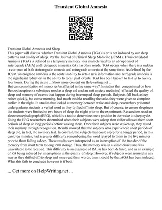 Transient Global Amnesia
Transient Global Amnesia and Sleep
This paper will discuss whether Transient Global Amnesia (TGA) is or is not induced by our sleep
patterns and quality of sleep. Per the Journal of Clinical Sleep Medicine (JCSM), Transient Global
Amnesia (TGA) is defined as a temporary memory loss characterized by an abrupt onset of
anterograde (AGA) and retrograde amnesia (RA). In other words, TGA occurs when there is a sudden
occurrence of both Anterograde amnesia and retrograde amnesia at the same time. As defined by the
JCSM, anterograde amnesia is the acute inability to retain new information and retrograde amnesia is
the significant reduction in the ability to recall past events. TGA has been known to last up to twenty
four hours. During the acute ... Show more content on Helpwriting.net ...
But can consolidation of memories be affected in the same way? In studies that concentrated on how
Benzodiazepines (a substance used as a sleep aid and an anti anxiety medicine) affected the quality of
sleep and memory of events that happen during interrupted sleep periods. Subjects fell back asleep
rather quickly, but come morning, had much trouble recalling the tasks they were given to complete
earlier in the night. In studies that looked at memory between wake and sleep, researchers presented
undergraduate students a verbal word as they drifted off into sleep. But of course, to ensure sleepiness
the students were limited to two hours of sleep the night prior to the experiment. Researchers used an
electroencephalograph (EEG), which is a tool to determine one s position in the wake to sleep cycle.
Using the EEG researchers determined when their subjects were asleep then either allowed them short
periods of sleep or long periods before waking them. Once their subjects were woken up, they tested
their memory through recognition. Results showed that the subjects who experienced short periods of
sleep did, in fact, the memory test. In contrast, the subjects that could sleep for a longer period, in this
case, ten minutes, had a greater difficulty remembering the word relayed to them in the five minutes
prior to them falling asleep. These results were interpreted as an interruption of the transfer of the
memory from short term to long term storage. Thus, the memory was in a sense erased and was
unavailable to be recalled. This difficulty is an example of RA, as has been defined, and as an example
of RA being induced by interruptions in the quality of sleep. However, if subjects were aroused in any
way as they drifted off to sleep and were read their words, then it could be that AGA has been induced.
What this fails to conclude however is if both
... Get more on HelpWriting.net ...
 