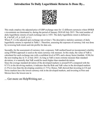 Introduction To Daily Logarithmic Returns Is Done By...
This study employs the adjusted price of GBP exchange rates for 12 different currencies where BNKR
s investments are dominated in, during the period of January 2010 till July 2015. The total number of
daily logarithmic returns of each exchange rate is 1455. The daily logarithmic return is defined as:
R_t=ln*((P_t P_(t 1))/P_(t 1) )
Where P_t is the adjusted spot exchange rate at time t. The descriptive statistics summary of daily
logarithmic returns is reported in Table 1. Therefore, assessing the exposure of currency risk was done
by reviewing both return and risk profile for data sets.
Secondly, for the assessment of currency risk s exposure, VaR method based on incorporated volatility
using EWMA approach is used as the main currency risk measure. In this study, the value of VaR is
calculated for each exchange rate with a confident level of 99% and a decay factor (lambda =0.94) for
the next trading day in 31 of July 2015. As long as VaR is more extreme measure than standard
deviation, it is naturally that VaR would be much higher than standard deviation.
Since the average standard deviation of the developed markets is around 0.6% compared with the
0.71% in the devolving markets, it indicates that the Risk and VaR value in the developed markets
(1.5%) is less than the developing countries (1.71%). Hence, VaR showed that investing in US and
Swiss markets have the lowest currency risk in the developed markets, and investing in Pero and
Mexico have the lowest one in
... Get more on HelpWriting.net ...
 