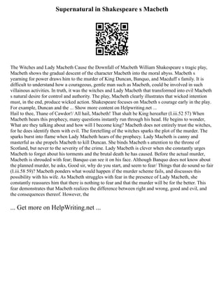 Supernatural in Shakespeare s Macbeth
The Witches and Lady Macbeth Cause the Downfall of Macbeth William Shakespeare s tragic play,
Macbeth shows the gradual descent of the character Macbeth into the moral abyss. Macbeth s
yearning for power draws him to the murder of King Duncan, Banquo, and Macduff s family. It is
difficult to understand how a courageous, gentle man such as Macbeth, could be involved in such
villainous activities. In truth, it was the witches and Lady Macbeth that transformed into evil Macbeth
s natural desire for control and authority. The play, Macbeth clearly illustrates that wicked intention
must, in the end, produce wicked action. Shakespeare focuses on Macbeth s courage early in the play.
For example, Duncan and the ... Show more content on Helpwriting.net ...
Hail to thee, Thane of Cawdor!/ All hail, Macbeth! That shalt be King hereafter (I.iii.52 57) When
Macbeth hears this prophecy, many questions instantly run through his head. He begins to wonder,
What are they talking about and how will I become king? Macbeth does not entirely trust the witches,
for he does identify them with evil. The foretelling of the witches sparks the plot of the murder. The
sparks burst into flame when Lady Macbeth hears of the prophecy. Lady Macbeth is canny and
masterful as she propels Macbeth to kill Duncan. She binds Macbeth s attention to the throne of
Scotland, but never to the severity of the crime. Lady Macbeth is clever when she constantly urges
Macbeth to forget about his torments and the brutal death he has caused. Before the actual murder,
Macbeth is shrouded with fear; Banquo can see it on his face. Although Banquo does not know about
the planned murder, he asks, Good sir, why do you start, and seem to fear/ Things that do sound so fair
(I.iii.58 59)? Macbeth ponders what would happen if the murder scheme fails, and discusses this
possibility with his wife. As Macbeth struggles with fear in the presence of Lady Macbeth, she
constantly reassures him that there is nothing to fear and that the murder will be for the better. This
fear demonstrates that Macbeth realizes the difference between right and wrong, good and evil, and
the consequences thereof. However, the
... Get more on HelpWriting.net ...
 