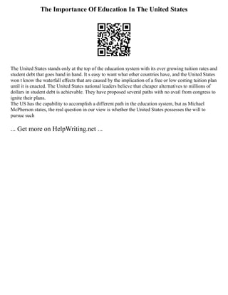 The Importance Of Education In The United States
The United States stands only at the top of the education system with its ever growing tuition rates and
student debt that goes hand in hand. It s easy to want what other countries have, and the United States
won t know the waterfall effects that are caused by the implication of a free or low costing tuition plan
until it is enacted. The United States national leaders believe that cheaper alternatives to millions of
dollars in student debt is achievable. They have proposed several paths with no avail from congress to
ignite their plans.
The US has the capability to accomplish a different path in the education system, but as Michael
McPherson states, the real question in our view is whether the United States possesses the will to
pursue such
... Get more on HelpWriting.net ...
 